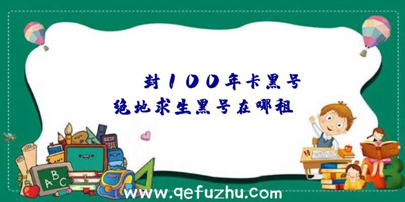 「pubg封100年卡黑号」|绝地求生黑号在哪租